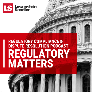 Lowenstein Sandler's Regulatory Compliance  Dispute Resolution Podcast: Regulatory Matters by Lowenstein Sandler LLP