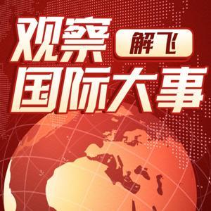 解飞观察|深入观察国际大事 by 媒体人解飞